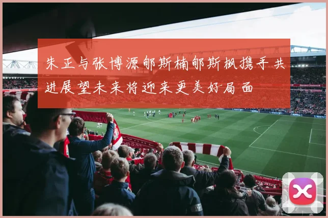朱正与张博源郇斯楠郇斯枫携手共进展望未来将迎来更美好局面